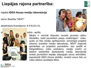 Liepājas rajona partnerība: Projekts  IDEA House mediju laboratorija Īsteno:  Biedrība “NEXT”  Sabiedriskais finansējums:  8   416,03  LVL Īstenošanas laiks:  2010 .janvāris - aprīlis M ērķis ir veicināt Aizputes novada jauniešu aktīvu līdzdalību, radot jauniešiem pieeju mūdienīgam  video, audio un foto mediju aprīkojumam. Izmantojot projekta ietvaros izveidoto mediju laboratoriju, NEXT organizē apmācības un projektus jauniešiem, kas saistīti ar fotografēšanu, video veidošanu, mediju nozīmi un ietekmi sabiedrībā. Darbošanās mediju laboratorijā sniedz jauniešiem iespēju atspoguļot savas aktivitātes, popularizēt IDEA House darbību, ievietot savus foto un video stāstus sociālajos tīklos.  