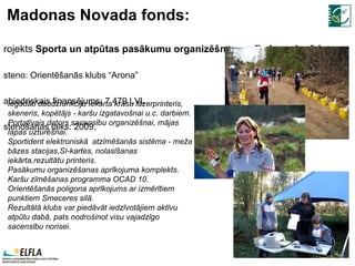 Madonas Novada fonds: Projekts  Sporta un atpūtas pasākumu organizēšnas aprīkojuma iegāde Īsteno: Orientēšanās klubs “Arona” Sabiedriskais finansējums: 7 479 LVL Īstenošanas laiks:  20 09. Iegādāti daudzfunkciju iekārta krāsu lāzerprinteris, skeneris, kopētājs - karšu izgatavošnai u.c. darbiem.  Portatīvais dators sacensību organizēšnai, mājas lapas uzturēšnai. Sportident elektroniskā  atzīmēšanās sistēma - meža bāzes stacijas,SI-kartes, nolasīšanas iekārta,rezultātu printeris.  Pasākumu organizēšanas aprīkojuma komplekts. Karšu zīmēšanas programma OCAD 10. Orientēšanās poligona aprīkojums ar izmērītiem punktiem Smeceres silā. Rezultātā klubs var piedāvāt iedzīvotājiem aktīvu atpūtu dabā, pats nodrošinot visu vajadzīgo sacensību norisei. 