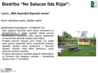 Biedrība “No Salacas līdz Rūjai”: Projekts  „Mēs Saprašai Sapraša mums” Īsteno:  Attīstības centrs „Baltās naktis” Sabiedriskais finansējums:  12   588,5 0 LVL Īstenošanas laiks:  20 10. Ipiķu pagasta Saprašas upes krastu sakopšana un labiekārtošana ar mērķi saglabāt dabas resursu daudzveidību, nodrošināt vides resursu pieejamību un ekonomiski aktivizēt vietējos iedzīvotājus.  Projekta ietvaros sakopts upes krasts, kur iztīrīta upes gultnei pieguļošā bebru uzpludinātā teritorija. Iegādāts atpūtas vietas aprīkojums – līdzsvara šūpoles, šūpoles, laipa tiltiņš, ģērbtuves, soliņi, atkritumu tvertnes, lapenīte. Projekta īstenošanas rezultātā pagasta iedzīvotājiem un tūristiem būs pieejama sakopta – labiekārtota atpūtas vieta 1,7 ha platībā. 