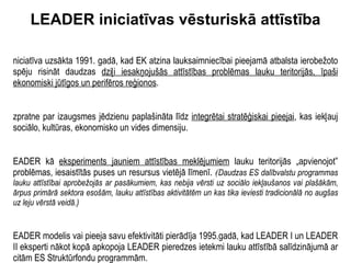 LEADER iniciatīvas vēsturiskā attīstība Iniciatīva uzsākta 1991. gadā, kad EK atzina lauksaimniecībai pieejamā atbalsta ierobežoto spēju risināt daudzas  dziļi iesakņojušās attīstības problēmas lauku teritorijās, īpaši ekonomiski jūtīgos un perifēros reģionos . Izpratne par izaugsmes jēdzienu paplašināta līdz  integrētai stratēģiskai pieejai , kas iekļauj sociālo, kultūras, ekonomisko un vides dimensiju. LEADER kā  eksperiments jauniem attīstības meklējumiem  lauku teritorijās „apvienojot” problēmas, iesaistītās puses un resursus vietējā līmenī.   ( Daudzas ES dalībvalstu programmas lauku attīstībai aprobežojās ar pasākumiem, kas nebija vērsti uz sociālo iekļaušanos vai plašākām, ārpus primārā sektora esošām, lauku attīstības aktivitātēm un kas tika ieviesti tradicionālā no augšas uz leju vērstā veidā.) LEADER modelis vai pieeja savu efektivitāti pierādīja 1995.gadā, kad LEADER I un LEADER II eksperti nākot kopā apkopoja LEADER pieredzes ietekmi lauku attīstībā salīdzinājumā ar citām ES Struktūrfondu programmām. 