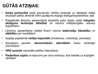 GŪTĀS ATZIŅAS: Darbs partnerībā  veido pievienotu vērtību teritorijai un atbilstoši reālai situācijai palīdz atrisināt virkni jautājumu kopīga dialoga/kopdarbības ceļā Paplašināts lēmumu pieņemšanā iesaistīto pušu skaits veido  integrētu skatījumu teritorijas attīstībai  un veicina mērķtiecīgāku resursu ieguldīšanu Lēmumu pieņemšana vietējā līmenī veicina  iedzīvotāju līdzdalību  un  atbildību  par rezultātiem Iespēja paplašināt  vietējo kapacitāti  (zināšanas, motivācija, pieredze) Inkubators jaunām  ekonomiskām aktivitātēm  lauku teritorijās  (inovācijas) VRG iesaiste  nacionālo politiku īstenošanā Piederības sajūta  un lepnums par savu teritoriju, kas balstās uz kopīgām vērtībām 