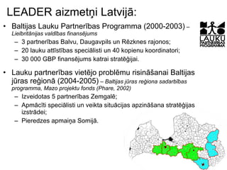 LEADER aizmetņi Latvijā: Baltijas Lauku Partnerības Programma (2000-2003)  – Lielbritānijas valdības finansējums 3 partnerības Balvu, Daugavpils un Rēzknes rajonos; 20 lauku attīstības speciālisti un 40 kopienu koordinatori; 30 000 GBP finansējums katrai stratēģijai. Lauku partnerības vietējo problēmu risināšanai Baltijas jūras reģionā (2004-2005)  – Baltijas jūras reģiona sadarbības programma, Mazo projektu fonds (Phare, 2002) Izveidotas 5 partnerības Zemgalē; Apmācīti speciālisti un veikta situācijas apzināšana stratēģijas izstrādei; Pieredzes apmaiņa Somijā. 