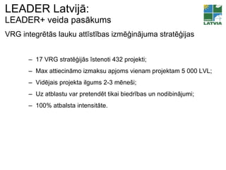 LEADER Latvijā:  LEADER+ veida pasākums 17 VRG stratēģijās īstenoti 432   projekti ; Max  attiecināmo izmaksu apjoms vienam projektam 5  000  LVL ; Vidējais projekta ilgums  2-3 m ēneši ; Uz atblastu var pretendēt tikai biedrības un nodibinājumi; 100% atbalsta intensitāte. VRG integrētās lauku attīstības izmēģinājuma stratēģijas 