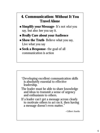 4. Communication: Without It You
               Travel Alone
n Simplify your Message- It’s not what you
  say, but also how you say it.
n Really Care about your Audience

n Show the Truth- Believe what you say,
  Live what you say
n Seek a Response- the goal of all
  communication is action




 “Developing excellent communication skills
   is absolutely essential to effective
   leadership.
 The leader must be able to share knowledge
   and ideas to transmit a sense of urgency
   and enthusiasm to others.
 If a leader can’t get a message across clearly
   to motivate others to act on it, then having
   a message doesn’t even matter.”
                                   ~Gilbert Amelio




                                                     5
 