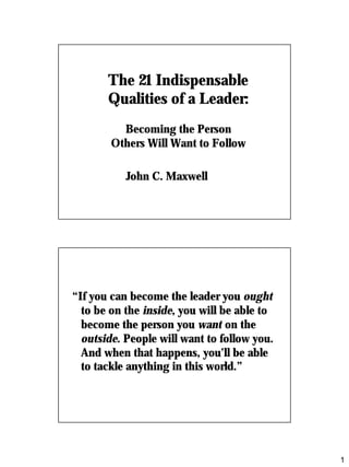 1
The 21 IndispensableThe 21 Indispensable
Qualities of a Leader:Qualities of a Leader:
Becoming the PersonBecoming the Person
Others Will Want to FollowOthers Will Want to Follow
John C. MaxwellJohn C. Maxwell
““If you can become the leader youIf you can become the leader you oughtought
to be on theto be on the insideinside, you will be able to, you will be able to
become the person youbecome the person you wantwant on theon the
outsideoutside. People will want to follow you.. People will want to follow you.
And when that happens, you’ll be ableAnd when that happens, you’ll be able
to tackle anything in this world.”to tackle anything in this world.”
 