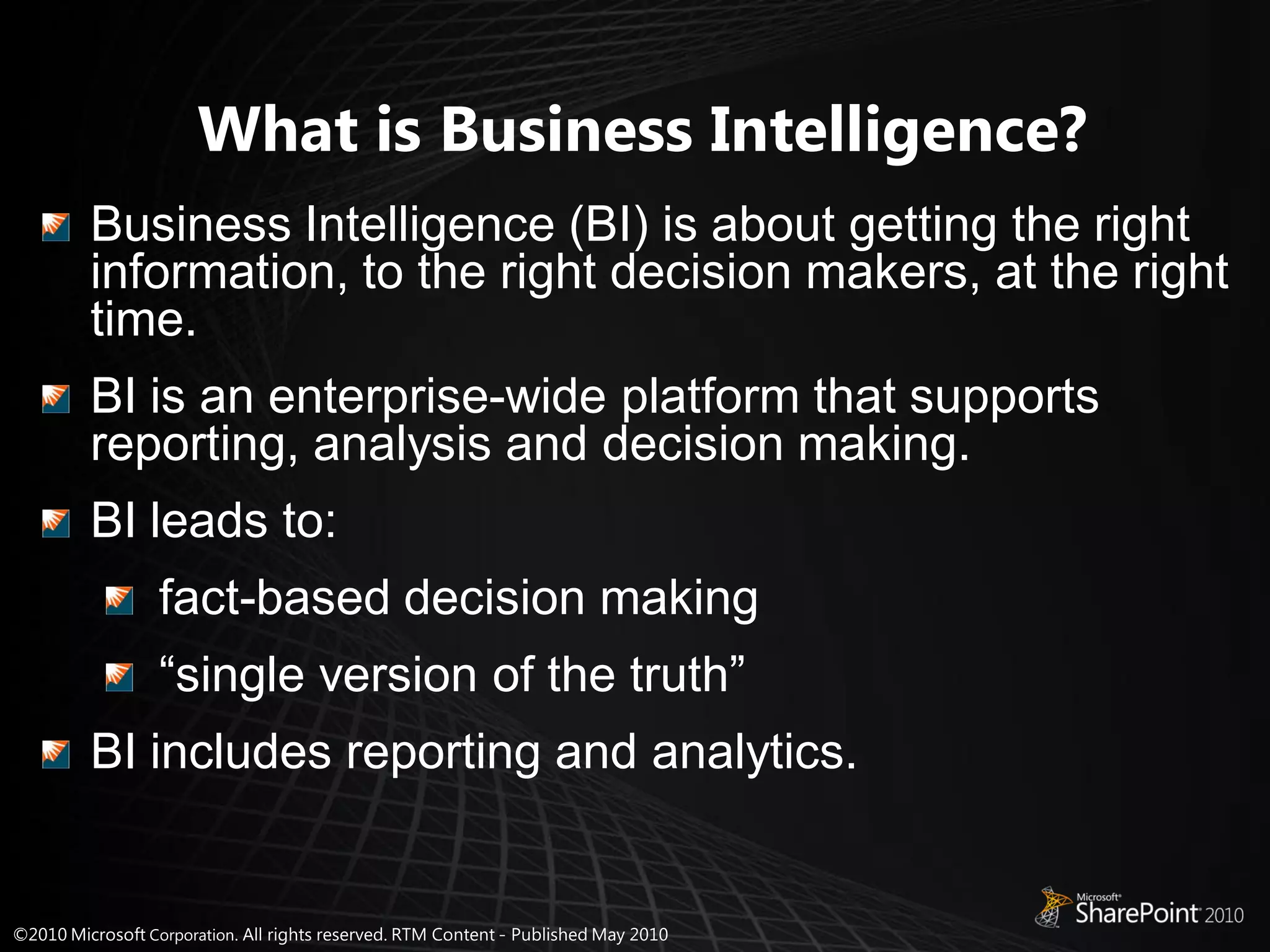 What is Business Intelligence?
Business Intelligence (BI) is about getting the right
information, to the right decision makers, at the right
time.
BI is an enterprise-wide platform that supports
reporting, analysis and decision making.
BI leads to:
   fact-based decision making
   “single version of the truth”
BI includes reporting and analytics.
 