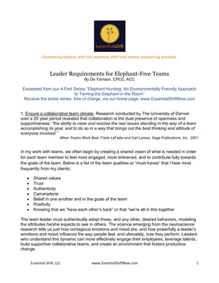 Connecting leaders with the essential shift that makes everything possible.



                   Leader Requirements for Elephant-Free Teams
                                        By De Yarrison, CPCC, ACC

 Excerpted from our 4-Part Series “Elephant Hunting: An Environmentally Friendly Approach
                              to Taming the Elephant in the Room”
  Receive the entire series, free of charge, via our home page: www.EssentialShiftNow.com


1. Ensure a collaborative team climate. Research conducted by The University of Denver
over a 20 year period revealed that collaboration is the dual presence of openness and
supportiveness: “the ability to raise and resolve the real issues standing in the way of a team
accomplishing its goal, and to do so in a way that brings out the best thinking and attitude of
everyone involved.”
                          When Teams Work Best, Frank LaFasto and Carl Larson, Sage Publications, Inc., 2001


In my work with teams, we often begin by creating a shared vision of what is needed in order
for each team member to feel most engaged, most enlivened, and to contribute fully towards
the goals of the team. Below is a list of the team qualities or “must-haves” that I hear most
frequently from my clients:

       Shared values
       Trust
       Authenticity
       Camaraderie
       Belief in one another and in the goals of the team
       Positivity
       Knowing that we “have each other’s back” or that “we’re all in this together

The team leader must authentically adopt these, and any other, desired behaviors, modeling
the attributes he/she expects to see in others. The science emerging from the neuroscience
research tells us just how contagious emotions and mood are, and how powerfully a leader’s
emotions and mood influence the way people feel, and ultimately, how they perform. Leaders
who understand this dynamic can more effectively engage their employees, leverage talents,
build supportive collaborative teams, and create an environment that fosters productive
change.


       Essential Shift, LLC                 www.EssentialShiftNow.com                                     1
 