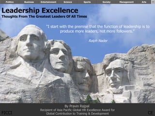 Politics   Business   Entertainment    Science        Sports        Society      Management        Arts


                                                                                                    FICCI
Leadership Excellence
Thoughts From The Greatest Leaders Of All Times

                            “I start with the premise that the function of leadership is to
                                     produce more leaders, not more followers.”

                                                            Ralph Nader




                                          By Pravin Rajpal
                        Recipient of Asia Pacific Global HR Excellence Award for
FICCI                       Global Contribution to Training & Development                                   CE
                                                                                                By Pravin Rajpal
 