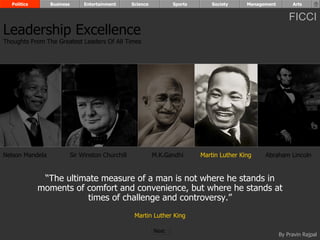 Politics       Business        Entertainment      Science          Sports       Society     Management        Arts


                                                                                                               FICCI
Leadership Excellence
Thoughts From The Greatest Leaders Of All Times




Nelson Mandela              Sir Winston Churchill             M.K.Gandhi      Martin Luther King    Abraham Lincoln


              “The ultimate measure of a man is not where he stands in
             moments of comfort and convenience, but where he stands at
                        times of challenge and controversy.”
                                                     Martin Luther King

                                                              Next
                                                                                                           By Pravin Rajpal
 