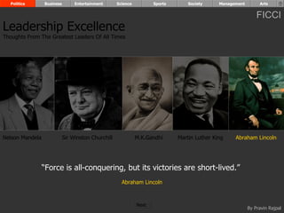 Politics       Business        Entertainment      Science          Sports       Society     Management        Arts


                                                                                                               FICCI
Leadership Excellence
Thoughts From The Greatest Leaders Of All Times




Nelson Mandela              Sir Winston Churchill             M.K.Gandhi      Martin Luther King    Abraham Lincoln




                 “Force is all-conquering, but its victories are short-lived.”
                                                      Abraham Lincoln



                                                              Next
                                                                                                           By Pravin Rajpal
 
