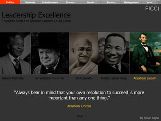 Politics        Business        Entertainment      Science          Sports       Society     Management        Arts


                                                                                                                FICCI
Leadership Excellence
Thoughts From The Greatest Leaders Of All Times




Nelson Mandela               Sir Winston Churchill             M.K.Gandhi      Martin Luther King    Abraham Lincoln



             “Always bear in mind that your own resolution to succeed is more
                              important than any one thing.”
                                                      Abraham Lincoln


                                                               Next
                                                                                                            By Pravin Rajpal
 