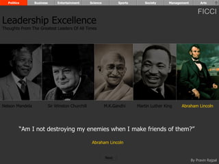 Politics       Business        Entertainment      Science          Sports       Society     Management        Arts


                                                                                                               FICCI
Leadership Excellence
Thoughts From The Greatest Leaders Of All Times




Nelson Mandela              Sir Winston Churchill             M.K.Gandhi      Martin Luther King    Abraham Lincoln




         “Am I not destroying my enemies when I make friends of them?”

                                                     Abraham Lincoln


                                                              Next
                                                                                                           By Pravin Rajpal
 