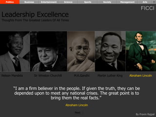 Politics       Business        Entertainment      Science          Sports       Society     Management        Arts


                                                                                                               FICCI
Leadership Excellence
Thoughts From The Greatest Leaders Of All Times




Nelson Mandela              Sir Winston Churchill             M.K.Gandhi      Martin Luther King    Abraham Lincoln



         “I am a firm believer in the people. If given the truth, they can be
          depended upon to meet any national crises. The great point is to
                             bring them the real facts.”
                                                     Abraham Lincoln

                                                              Next
                                                                                                           By Pravin Rajpal
 