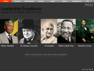 Politics       Business        Entertainment      Science         Sports       Society     Management        Arts


                                                                                                              FICCI
Leadership Excellence
Thoughts From The Greatest Leaders Of All Times




Nelson Mandela              Sir Winston Churchill             M.K.Gandhi     Martin Luther King    Abraham Lincoln



                                 Click on the picture to view their famous quotations




                                                                                                          By Pravin Rajpal
 