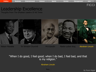 Politics        Business        Entertainment      Science          Sports       Society     Management        Arts


                                                                                                                FICCI
Leadership Excellence
Thoughts From The Greatest Leaders Of All Times




Nelson Mandela               Sir Winston Churchill             M.K.Gandhi      Martin Luther King    Abraham Lincoln




             “When I do good, I feel good; when I do bad, I feel bad, and that
                                      is my religion.”
                                                       Abraham Lincoln

                                                               Next
                                                                                                            By Pravin Rajpal
 