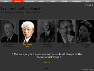Politics       Business     Entertainment   Science            Sports   Society      Management        Arts


                                                                                                        FICCI
Leadership Excellence
Thoughts From The Greatest Leaders Of All Times




  Walt Disney               Akio Morita            Henry Ford             Bill Gates                Larry Page
  Disney World                 Sony                Ford Motors            Microsoft                   Google



             “ The company is the pioneer and as such will always be the
                                 seeker of unknown.”
                                                        Morita


                                                        Next
                                                                                                    By Pravin Rajpal
 