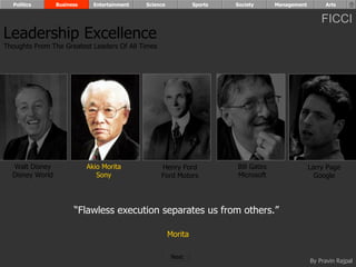 Politics       Business     Entertainment   Science            Sports   Society      Management        Arts


                                                                                                        FICCI
Leadership Excellence
Thoughts From The Greatest Leaders Of All Times




  Walt Disney               Akio Morita            Henry Ford             Bill Gates                Larry Page
  Disney World                 Sony                Ford Motors            Microsoft                   Google




                       “Flawless execution separates us from others.”

                                                        Morita

                                                         Next
                                                                                                    By Pravin Rajpal
 
