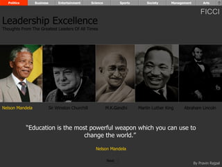 Politics       Business        Entertainment      Science          Sports       Society     Management        Arts


                                                                                                               FICCI
Leadership Excellence
Thoughts From The Greatest Leaders Of All Times




Nelson Mandela              Sir Winston Churchill             M.K.Gandhi      Martin Luther King    Abraham Lincoln



             “Education is the most powerful weapon which you can use to
                                  change the world.”

                                                      Nelson Mandela

                                                              Next
                                                                                                           By Pravin Rajpal
 