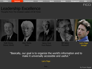 Politics       Business     Entertainment   Science          Sports   Society      Management        Arts


                                                                                                      FICCI
Leadership Excellence
Thoughts From The Greatest Leaders Of All Times




  Walt Disney               Akio Morita            Henry Ford           Bill Gates                Larry Page
  Disney World                 Sony                Ford Motors          Microsoft                   Google



             “Basically, our goal is to organize the world's information and to
                         make it universally accessible and useful.”
                                                   Larry Page

                                                        Next
                                                                                                  By Pravin Rajpal
 
