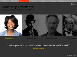 Politics       Business   Entertainment    Science            Sports          Society     Management        Arts


                                                                                                             FICCI
Leadership Excellence
Thoughts From The Greatest Leaders Of All Times




     Oprah Winfrey                     Charlie Chaplin                   Steven Spielberg                Marlon Brando




             “Follow your instincts. That's where true wisdom manifests itself.”
                                                Oprah Winfrey


                                                         Next
                                                                                                         By Pravin Rajpal
 