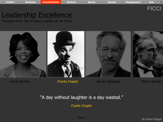 Politics      Business    Entertainment    Science            Sports          Society     Management        Arts


                                                                                                             FICCI
Leadership Excellence
Thoughts From The Greatest Leaders Of All Times




     Oprah Winfrey                     Charlie Chaplin                   Steven Spielberg                Marlon Brando




                           “A day without laughter is a day wasted.”
                                                Charlie Chaplin


                                                         Next
                                                                                                         By Pravin Rajpal
 