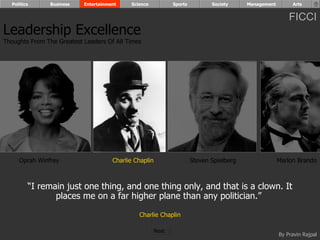 Politics      Business   Entertainment    Science            Sports          Society     Management        Arts


                                                                                                            FICCI
Leadership Excellence
Thoughts From The Greatest Leaders Of All Times




     Oprah Winfrey                    Charlie Chaplin                   Steven Spielberg                Marlon Brando



         “I remain just one thing, and one thing only, and that is a clown. It
                places me on a far higher plane than any politician.”

                                               Charlie Chaplin

                                                        Next
                                                                                                        By Pravin Rajpal
 