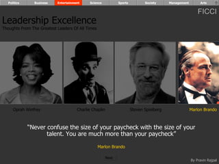 Politics      Business   Entertainment    Science            Sports          Society     Management        Arts


                                                                                                            FICCI
Leadership Excellence
Thoughts From The Greatest Leaders Of All Times




     Oprah Winfrey                    Charlie Chaplin                   Steven Spielberg                Marlon Brando



             “Never confuse the size of your paycheck with the size of your
                    talent. You are much more than your paycheck”

                                                  Marlon Brando

                                                        Next
                                                                                                        By Pravin Rajpal
 