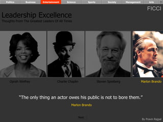 Politics      Business   Entertainment    Science            Sports          Society     Management        Arts


                                                                                                            FICCI
Leadership Excellence
Thoughts From The Greatest Leaders Of All Times




     Oprah Winfrey                    Charlie Chaplin                   Steven Spielberg                Marlon Brando




             “The only thing an actor owes his public is not to bore them.”
                                                Marlon Brando


                                                        Next
                                                                                                        By Pravin Rajpal
 