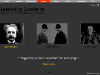 Politics      Business   Entertainment   Science          Sports   Society   Management        Arts


                                                                                                FICCI
Leadership Excellence
Thoughts From The Greatest Leaders Of All Times




   Albert Einstein                                Wright Brothers                     Thomas Edison




                     “Imagination is more important than knowledge.”

                                             Albert Einstein



                                                     Next
                                                                                            By Pravin Rajpal
 