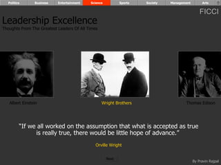Politics      Business   Entertainment   Science          Sports   Society   Management        Arts


                                                                                                FICCI
Leadership Excellence
Thoughts From The Greatest Leaders Of All Times




   Albert Einstein                                Wright Brothers                     Thomas Edison




         “If we all worked on the assumption that what is accepted as true
               is really true, there would be little hope of advance.”
                                              Orville Wright


                                                     Next
                                                                                            By Pravin Rajpal
 