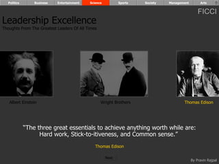 Politics       Business   Entertainment   Science          Sports   Society   Management        Arts


                                                                                                 FICCI
Leadership Excellence
Thoughts From The Greatest Leaders Of All Times




   Albert Einstein                                Wright Brothers                      Thomas Edison




             “The three great essentials to achieve anything worth while are:
                   Hard work, Stick-to-itiveness, and Common sense.”
                                               Thomas Edison

                                                      Next
                                                                                             By Pravin Rajpal
 