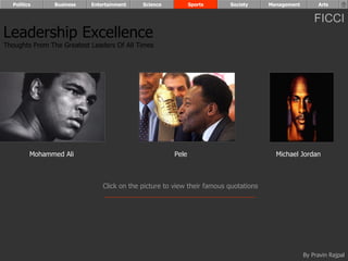 Politics      Business   Entertainment    Science           Sports     Society      Management        Arts


                                                                                                       FICCI
Leadership Excellence
Thoughts From The Greatest Leaders Of All Times




         Mohammed Ali                                  Pele                             Michael Jordan



                               Click on the picture to view their famous quotations




                                                                                                   By Pravin Rajpal
 