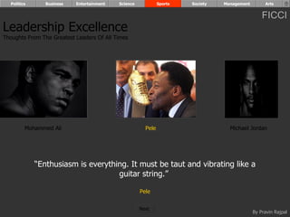 Politics      Business   Entertainment   Science            Sports   Society   Management        Arts


                                                                                                  FICCI
Leadership Excellence
Thoughts From The Greatest Leaders Of All Times




         Mohammed Ali                                  Pele                        Michael Jordan




             “Enthusiasm is everything. It must be taut and vibrating like a
                                    guitar string.”

                                                     Pele


                                                     Next
                                                                                              By Pravin Rajpal
 