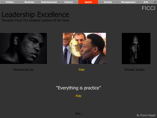 Politics      Business   Entertainment   Science            Sports   Society   Management        Arts


                                                                                                  FICCI
Leadership Excellence
Thoughts From The Greatest Leaders Of All Times




         Mohammed Ali                                  Pele                        Michael Jordan




                                       “Everything is practice”
                                                     Pele




                                                     Next
                                                                                              By Pravin Rajpal
 