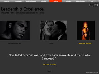 Politics        Business   Entertainment   Science            Sports   Society   Management        Arts


                                                                                                    FICCI
Leadership Excellence
Thoughts From The Greatest Leaders Of All Times




         Mohammed Ali                                    Pele                        Michael Jordan




             “I've failed over and over and over again in my life and that is why
                                         I succeed.”

                                                Michael Jordan


                                                       Next
                                                                                                By Pravin Rajpal
 