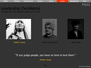 Politics      Business   Entertainment   Science          Sports    Society   Management        Arts


                                                                                                 FICCI
Leadership Excellence
Thoughts From The Greatest Leaders Of All Times




               Mother Teresa                      Swami Vivekananda              Helen Keller




                 “If you judge people, you have no time to love them.”
                                              Mother Teresa


                                                     Next
                                                                                             By Pravin Rajpal
 