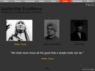 Politics      Business   Entertainment   Science          Sports    Society   Management        Arts


                                                                                                 FICCI
Leadership Excellence
Thoughts From The Greatest Leaders Of All Times




                Mother Teresa                     Swami Vivekananda              Helen Keller



             “We shall never know all the good that a simple smile can do.”

                                              Mother Teresa




                                                     Next
                                                                                             By Pravin Rajpal
 