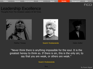 Politics       Business   Entertainment   Science          Sports   Society   Management        Arts


                                                                                                 FICCI
Leadership Excellence
Thoughts From The Greatest Leaders Of All Times




                 Mother Teresa                    Swami Vivekananda              Helen Keller



              “Never think there is anything impossible for the soul. It is the
             greatest heresy to think so. If there is sin, this is the only sin; to
                       say that you are weak, or others are weak.”

                                            Swami Vivekananda

                                                      Next
                                                                                             By Pravin Rajpal
 