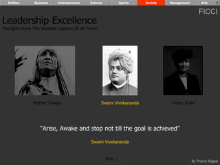 Politics      Business   Entertainment   Science          Sports    Society   Management        Arts


                                                                                                 FICCI
Leadership Excellence
Thoughts From The Greatest Leaders Of All Times




               Mother Teresa                      Swami Vivekananda              Helen Keller




                   “Arise, Awake and stop not till the goal is achieved”

                                            Swami Vivekananda


                                                     Next
                                                                                             By Pravin Rajpal
 