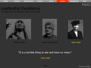 Politics      Business   Entertainment   Science          Sports     Society   Management        Arts


                                                                                                  FICCI
Leadership Excellence
Thoughts From The Greatest Leaders Of All Times




               Mother Teresa                       Swami Vivekananda              Helen Keller




                     “It is a terrible thing to see and have no vision.”

                                                  Helen Keller



                                                     Next
                                                                                              By Pravin Rajpal
 