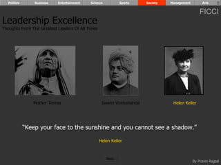 Politics       Business   Entertainment   Science          Sports    Society   Management        Arts


                                                                                                  FICCI
Leadership Excellence
Thoughts From The Greatest Leaders Of All Times




                Mother Teresa                      Swami Vivekananda              Helen Keller




             “Keep your face to the sunshine and you cannot see a shadow.”

                                                  Helen Keller



                                                      Next
                                                                                              By Pravin Rajpal
 