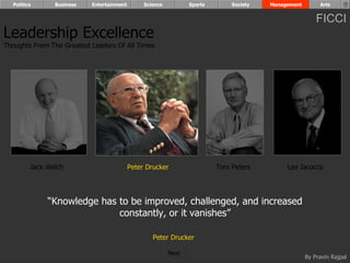 Politics      Business   Entertainment        Science          Sports       Society   Management        Arts


                                                                                                         FICCI
Leadership Excellence
Thoughts From The Greatest Leaders Of All Times




         Jack Welch                        Peter Drucker                  Tom Peters         Lee Iacocca




              “Knowledge has to be improved, challenged, and increased
                             constantly, or it vanishes”

                                                   Peter Drucker

                                                          Next
                                                                                                     By Pravin Rajpal
 