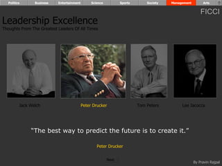 Politics      Business   Entertainment        Science          Sports       Society   Management        Arts


                                                                                                         FICCI
Leadership Excellence
Thoughts From The Greatest Leaders Of All Times




         Jack Welch                        Peter Drucker                  Tom Peters         Lee Iacocca




              “The best way to predict the future is to create it.”

                                                   Peter Drucker


                                                          Next
                                                                                                     By Pravin Rajpal
 