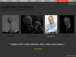 Politics      Business   Entertainment        Science          Sports       Society   Management        Arts


                                                                                                         FICCI
Leadership Excellence
Thoughts From The Greatest Leaders Of All Times




         Jack Welch                        Peter Drucker                  Tom Peters         Lee Iacocca




             “Leaders don't create followers, they create more leaders.”

                                                     Tom Peters


                                                          Next
                                                                                                     By Pravin Rajpal
 
