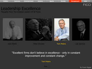 Politics      Business   Entertainment        Science          Sports       Society   Management        Arts


                                                                                                         FICCI
Leadership Excellence
Thoughts From The Greatest Leaders Of All Times




         Jack Welch                        Peter Drucker                  Tom Peters         Lee Iacocca




             “Excellent firms don't believe in excellence - only in constant
                          improvement and constant change.”

                                                     Tom Peters

                                                          Next
                                                                                                     By Pravin Rajpal
 