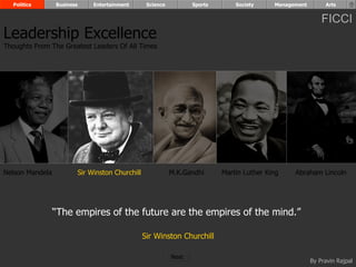 Politics       Business        Entertainment       Science          Sports       Society     Management        Arts


                                                                                                                FICCI
Leadership Excellence
Thoughts From The Greatest Leaders Of All Times




Nelson Mandela              Sir Winston Churchill              M.K.Gandhi      Martin Luther King    Abraham Lincoln




                 “The empires of the future are the empires of the mind.”

                                                    Sir Winston Churchill

                                                               Next
                                                                                                            By Pravin Rajpal
 