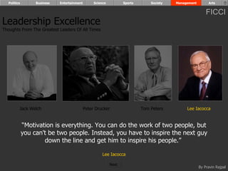 Politics        Business   Entertainment        Science          Sports       Society   Management        Arts


                                                                                                           FICCI
Leadership Excellence
Thoughts From The Greatest Leaders Of All Times




         Jack Welch                          Peter Drucker                  Tom Peters         Lee Iacocca


             “Motivation is everything. You can do the work of two people, but
             you can't be two people. Instead, you have to inspire the next guy
                     down the line and get him to inspire his people.”

                                                       Lee Iacocca

                                                            Next
                                                                                                       By Pravin Rajpal
 