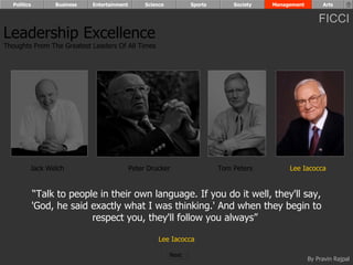 Politics        Business   Entertainment        Science          Sports       Society   Management        Arts


                                                                                                           FICCI
Leadership Excellence
Thoughts From The Greatest Leaders Of All Times




         Jack Welch                          Peter Drucker                  Tom Peters         Lee Iacocca


             “Talk to people in their own language. If you do it well, they'll say,
             'God, he said exactly what I was thinking.' And when they begin to
                           respect you, they'll follow you always”

                                                       Lee Iacocca

                                                            Next
                                                                                                       By Pravin Rajpal
 