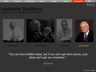 Politics      Business   Entertainment        Science          Sports       Society   Management        Arts


                                                                                                         FICCI
Leadership Excellence
Thoughts From The Greatest Leaders Of All Times




         Jack Welch                        Peter Drucker                  Tom Peters         Lee Iacocca



         “You can have brilliant ideas, but if you can't get them across, your
                          ideas won't get you anywhere.”

                                                     Lee Iacocca


                                                          Next
                                                                                                     By Pravin Rajpal
 