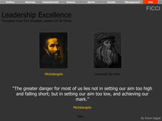 Politics      Business   Entertainment    Science          Sports       Society     Management        Arts


                                                                                                       FICCI
Leadership Excellence
Thoughts From The Greatest Leaders Of All Times




                             Michelangelo                         Leonardo Da Vinci



        “The greater danger for most of us lies not in setting our aim too high
          and falling short; but in setting our aim too low, and achieving our
                                          mark.”
                                                  Michelangelo

                                                      Next
                                                                                                   By Pravin Rajpal
 